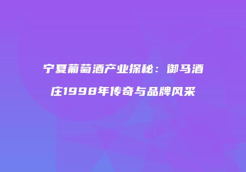 宁夏葡萄酒产业探秘：御马酒庄1998年传奇与品牌风采