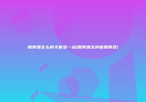 喝啤酒怎么样才能多一点(喝啤酒怎样能喝的多)