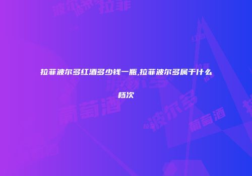 拉菲波尔多红酒多少钱一瓶,拉菲波尔多属于什么档次