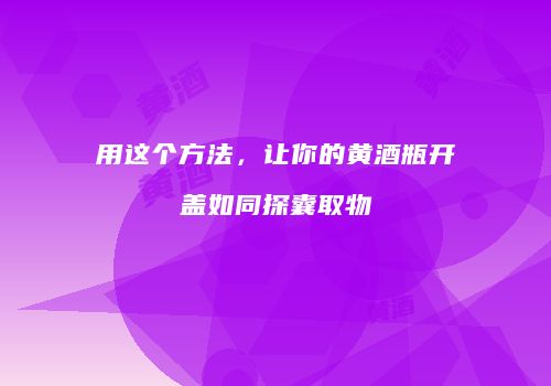 用这个方法，让你的黄酒瓶开盖如同探囊取物