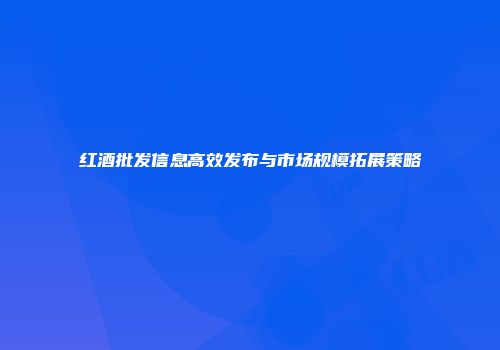 红酒批发信息高效发布与市场规模拓展策略