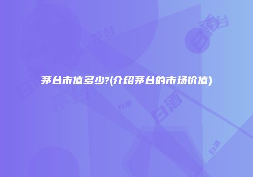 茅台市值多少?(介绍茅台的市场价值)