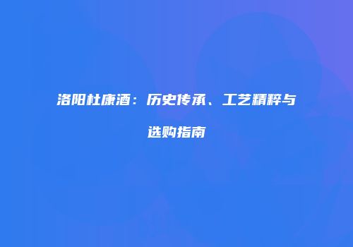洛阳杜康酒：历史传承、工艺精粹与选购指南