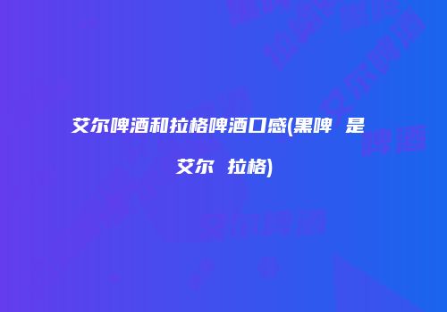 艾尔啤酒和拉格啤酒口感(黑啤 是 艾尔 拉格)