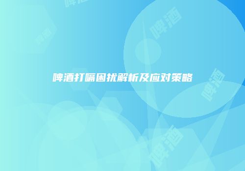 啤酒打嗝困扰解析及应对策略