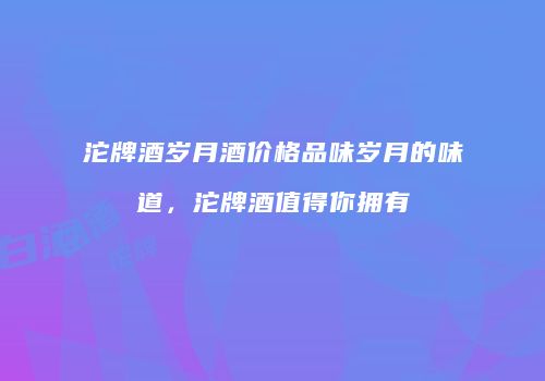 沱牌酒岁月酒价格品味岁月的味道，沱牌酒值得你拥有