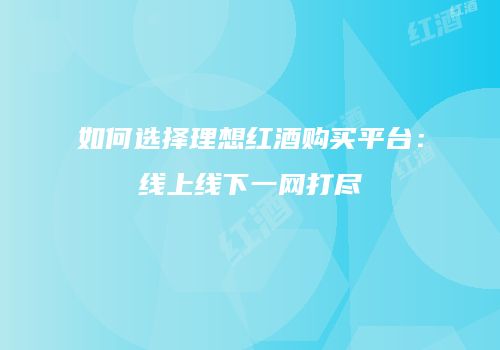 如何选择理想红酒购买平台：线上线下一网打尽