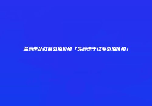 品丽珠冰红葡萄酒价格「品丽珠干红葡萄酒价格」