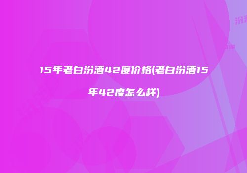 15年老白汾酒42度价格(老白汾酒15年42度怎么样)