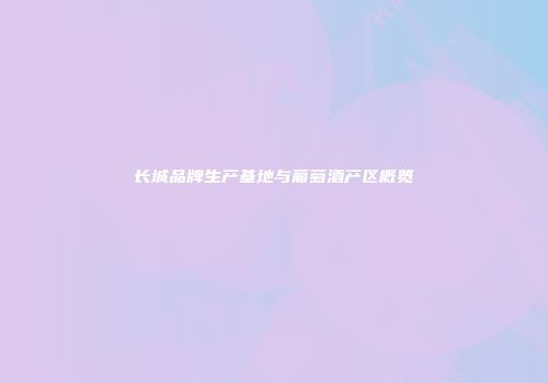 长城品牌生产基地与葡萄酒产区概览