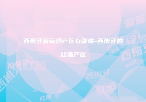 西班牙葡萄酒产区有哪些-西班牙的红酒产区