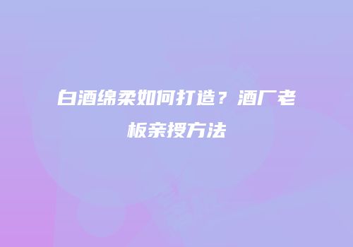 白酒绵柔如何打造？酒厂老板亲授方法