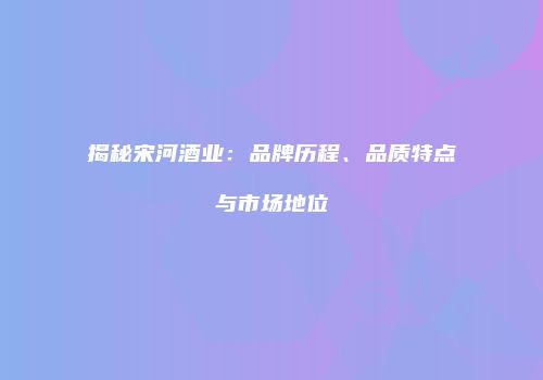 揭秘宋河酒业：品牌历程、品质特点与市场地位