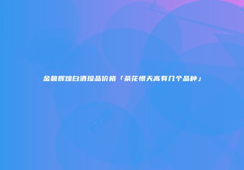 金碧辉煌白酒珍品价格「茶花恨天高有几个品种」