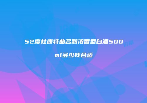 52度杜康特曲名酿浓香型白酒500ml多少钱合适