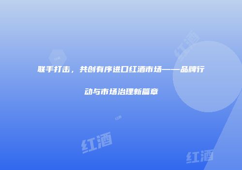 联手打击，共创有序进口红酒市场——品牌行动与市场治理新篇章