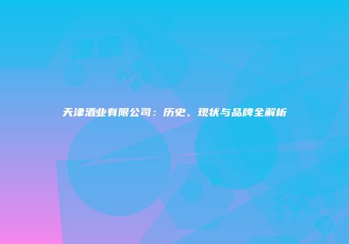 天津酒业有限公司：历史、现状与品牌全解析