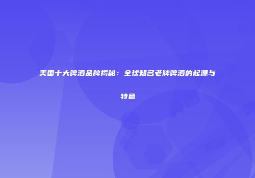 美国十大啤酒品牌揭秘：全球知名老牌啤酒的起源与特色