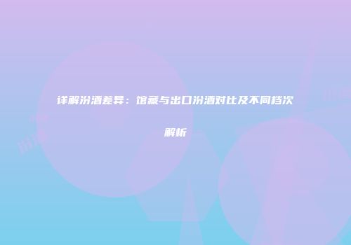 详解汾酒差异：馆藏与出口汾酒对比及不同档次解析