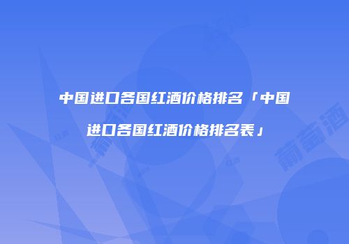 中国进口各国红酒价格排名「中国进口各国红酒价格排名表」