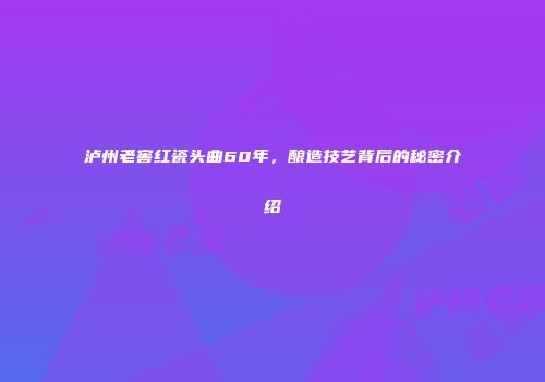 泸州老窖红瓷头曲60年，酿造技艺背后的秘密介绍