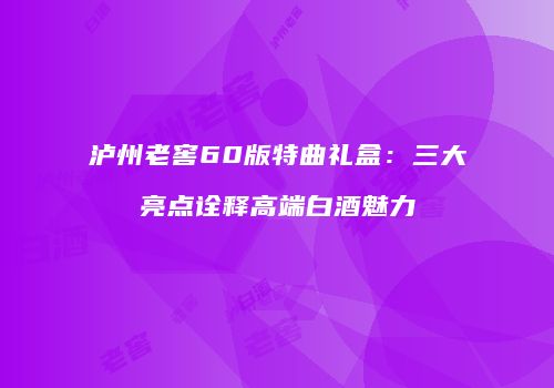 泸州老窖60版特曲礼盒：三大亮点诠释高端白酒魅力