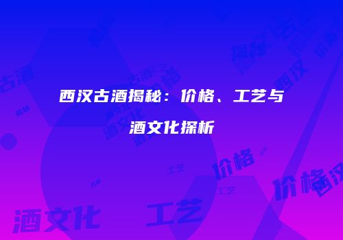 西汉古酒揭秘：价格、工艺与酒文化探析