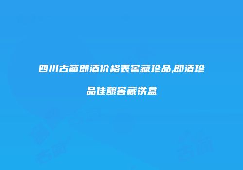 四川古蔺郎酒价格表窖藏珍品,郎酒珍品佳酿窖藏铁盒