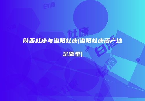 陕西杜康与洛阳杜康(洛阳杜康酒产地是哪里)