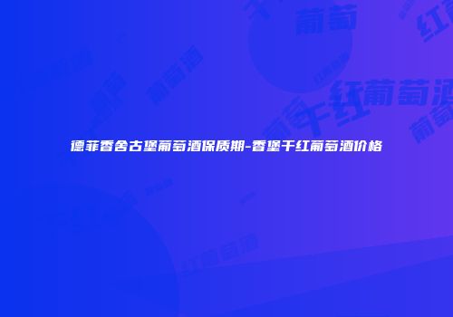 德菲香舍古堡葡萄酒保质期-香堡干红葡萄酒价格