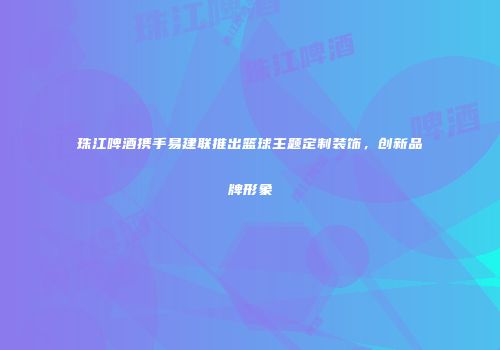 珠江啤酒携手易建联推出篮球主题定制装饰，创新品牌形象