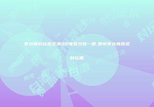 茅台镇封坛原浆酒52度多少钱一瓶,贵州茅台真原浆封坛酒