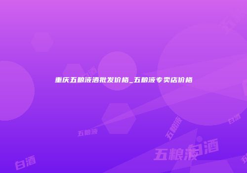 重庆五粮液酒批发价格_五粮液专卖店价格