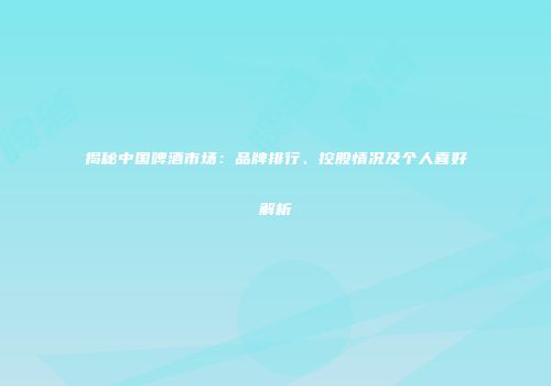 揭秘中国啤酒市场：品牌排行、控股情况及个人喜好解析