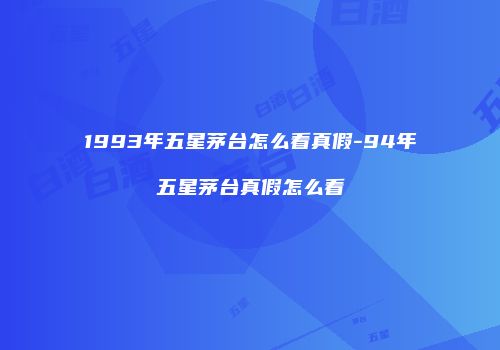 1993年五星茅台怎么看真假-94年五星茅台真假怎么看