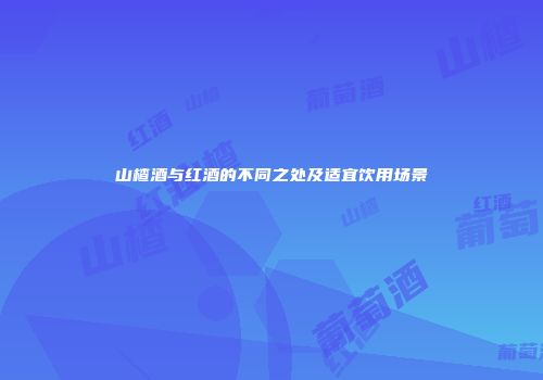 山楂酒与红酒的不同之处及适宜饮用场景