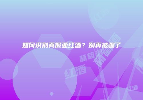 如何识别真假亚红酒？别再被骗了
