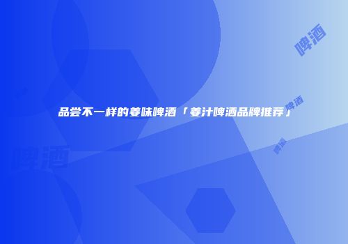 品尝不一样的姜味啤酒「姜汁啤酒品牌推荐」