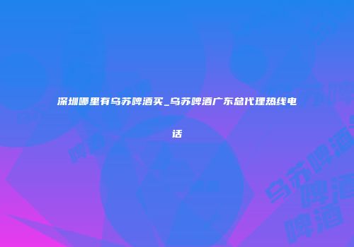 深圳哪里有乌苏啤酒买_乌苏啤酒广东总代理热线电话