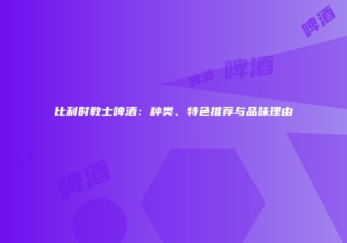 比利时教士啤酒：种类、特色推荐与品味理由