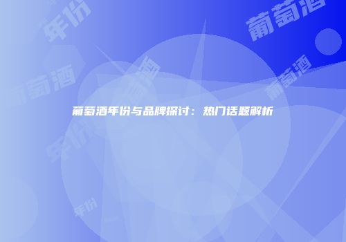 葡萄酒年份与品牌探讨：热门话题解析