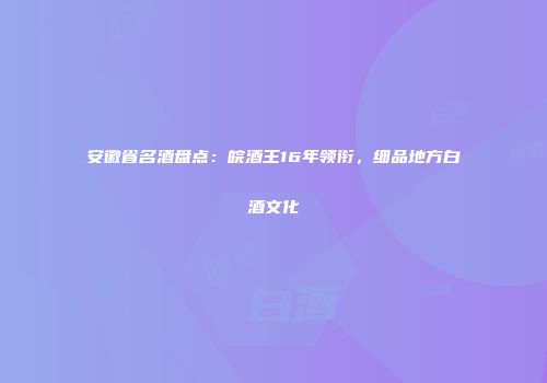 安徽省名酒盘点：皖酒王16年领衔，细品地方白酒文化
