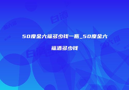 50度金六福多少钱一瓶_50度金六福酒多少钱