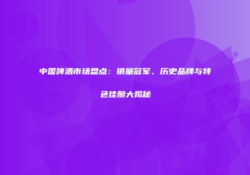 中国啤酒市场盘点：销量冠军、历史品牌与特色佳酿大揭秘