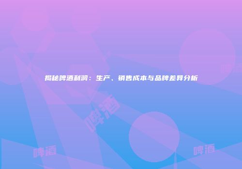 揭秘啤酒利润：生产、销售成本与品牌差异分析