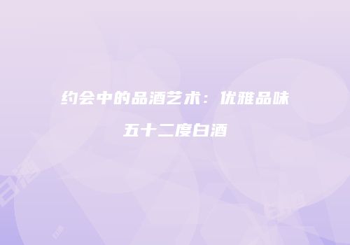 约会中的品酒艺术：优雅品味五十二度白酒