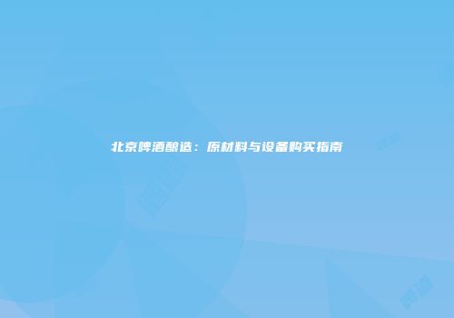 北京啤酒酿造：原材料与设备购买指南