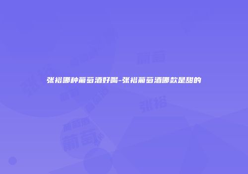 张裕哪种葡萄酒好喝-张裕葡萄酒哪款是甜的