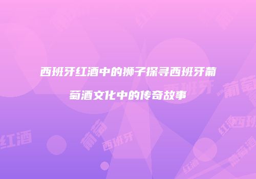 西班牙红酒中的狮子探寻西班牙葡萄酒文化中的传奇故事