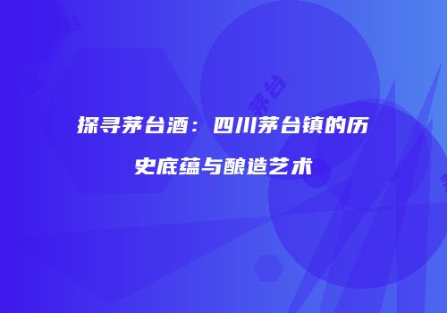探寻茅台酒：四川茅台镇的历史底蕴与酿造艺术